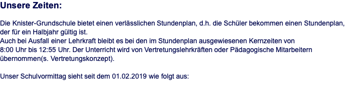 Unsere Zeiten:  Die Knister-Grundschule bietet einen verlässlichen Stundenplan, d.h. die Schüler bekommen einen Stundenplan,  der für ein Halbjahr gültig ist. Auch bei Ausfall einer Lehrkraft bleibt es bei den im Stundenplan ausgewiesenen Kernzeiten von  8:00 Uhr bis 12:55 Uhr. Der Unterricht wird von Vertretungslehrkräften oder Pädagogische Mitarbeitern  übernommen(s. Vertretungskonzept).  Unser Schulvormittag sieht seit dem 01.02.2019 wie folgt aus: