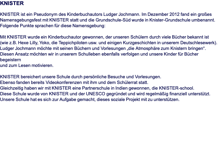 KNISTER  KNISTER ist ein Pseudonym des Kinderbuchautors Ludger Jochmann. Im Dezember 2012 fand ein großes Namensgebungsfest mit KNISTER statt und die Grundschule-Süd wurde in Knister-Grundschule umbenannt. Folgende Punkte sprachen für diese Namensgebung:   Mit KNISTER wurde ein Kinderbuchautor gewonnen, der unseren Schülern durch viele Bücher bekannt ist  (wie z.B. Hexe Lilly, Yoko, die Teppichpiloten usw. und einigen Kurzgeschichten in unserem Deutschlesewerk).  Ludger Jochmann möchte mit seinen Büchern und Vorlesungen „die Atmosphäre zum Knistern bringen“.  Diesen Ansatz möchten wir in unserem Schulleben ebenfalls verfolgen und unsere Kinder für Bücher begeistern  und zum Lesen motivieren.  KNISTER bereichert unsere Schule durch persönliche Besuche und Vorlesungen.  Ebenso fanden bereits Videokonferenzen mit ihm und dem Schülerrat statt.  Gleichzeitig haben wir mit KNISTER eine Partnerschule in Indien gewonnen, die KNISTER-school.  Diese Schule wurde von KNISTER und der UNESCO gegründet und wird regelmäßig finanziell unterstützt.  Unsere Schule hat es sich zur Aufgabe gemacht, dieses soziale Projekt mit zu unterstützen.   