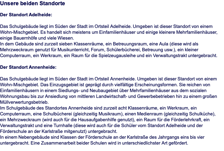 Unsere beiden Standorte  Der Standort Adelheide:  Das Schulgebäude liegt im Süden der Stadt im Ortsteil Adelheide. Umgeben ist dieser Standort von einem Wohn-Mischgebiet. Es handelt sich meistens um Einfamilienhäuser und einige kleinere Mehrfamilienhäuser, einige Bauernhöfe und viele Wiesen. In dem Gebäude sind zurzeit sieben Klassenräume, ein Betreuungsraum, eine Aula (diese wird als Mehrzweckraum genutzt für Musikunterricht, Forum, Schülerbücherei, Betreuung usw.), ein kleiner Computerraum, ein Werkraum, ein Raum für die Spielzeugausleihe und ein Verwaltungstrakt untergebracht.  Der Standort Annenheide:  Das Schulgebäude liegt im Süden der Stadt im Ortsteil Annenheide. Umgeben ist dieser Standort von einem Wohn-Mischgebiet. Das Einzugsgebiet ist geprägt durch vielfältige Erscheinungsformen. Sie reichen von Einfamilienhäusern in einem Siedlungs- und Neubaugebiet über Mehrfamilienhäuser aus dem sozialen Wohnungsbau bis zur Ansiedlung von mittleren Landwirtschaft- und Gewerbebetrieben hin zu einem großen Müllverwertungsbetrieb.  Im Schulgebäude des Standortes Annenheide sind zurzeit acht Klassenräume, ein Werkraum, ein Computerraum, eine Schulbücherei (gleichzeitig Musikraum), einen Medienraum (gleichzeitig Schulküche),  ein Mehrzweckraum (wird auch für die Hausaufgabenhilfe genutzt), ein Raum für die Förderlehrkraft, ein Verwaltungstrakt und eine Turnhalle (diese wird auch für die Schüler vom Standort Adelheide und der Förderschule an der Karlstraße mitgenutzt) untergebracht. In einem Nebengebäude sind Klassen der Förderschule an der Karlstraße des Jahrgangs eins bis vier untergebracht. Eine Zusammenarbeit beider Schulen wird in unterschiedlichster Art gefördert. 