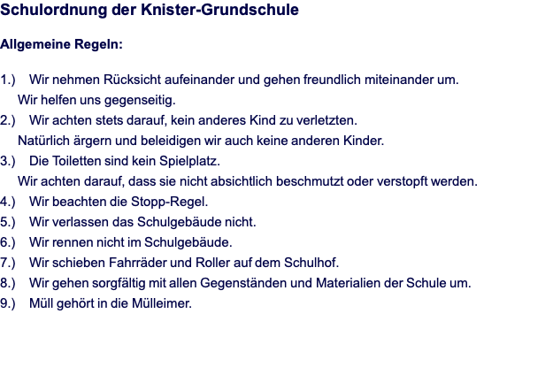 Schulordnung der Knister-Grundschule  Allgemeine Regeln:  1.)	Wir nehmen Rücksicht aufeinander und gehen freundlich miteinander um.       Wir helfen uns gegenseitig. 2.)	Wir achten stets darauf, kein anderes Kind zu verletzten.       Natürlich ärgern und beleidigen wir auch keine anderen Kinder. 3.)	Die Toiletten sind kein Spielplatz.       Wir achten darauf, dass sie nicht absichtlich beschmutzt oder verstopft werden. 4.)	Wir beachten die Stopp-Regel. 5.)	Wir verlassen das Schulgebäude nicht. 6.)	Wir rennen nicht im Schulgebäude. 7.)	Wir schieben Fahrräder und Roller auf dem Schulhof. 8.)	Wir gehen sorgfältig mit allen Gegenständen und Materialien der Schule um. 9.)	Müll gehört in die Mülleimer.  