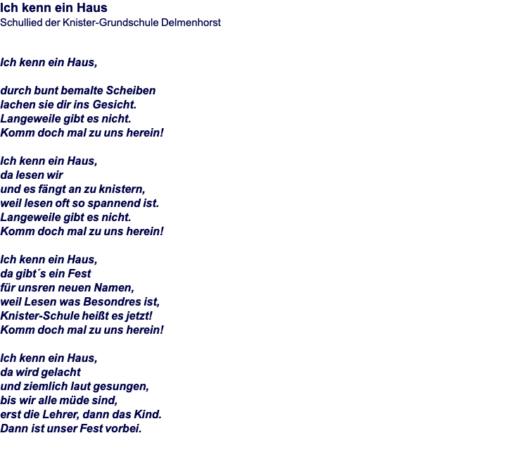 Ich kenn ein Haus Schullied der Knister-Grundschule Delmenhorst   Ich kenn ein Haus,  durch bunt bemalte Scheiben lachen sie dir ins Gesicht. Langeweile gibt es nicht. Komm doch mal zu uns herein!  Ich kenn ein Haus, da lesen wir und es fängt an zu knistern, weil lesen oft so spannend ist. Langeweile gibt es nicht. Komm doch mal zu uns herein!   Ich kenn ein Haus, da gibt´s ein Fest für unsren neuen Namen, weil Lesen was Besondres ist, Knister-Schule heißt es jetzt! Komm doch mal zu uns herein!  Ich kenn ein Haus, da wird gelacht und ziemlich laut gesungen, bis wir alle müde sind, erst die Lehrer, dann das Kind. Dann ist unser Fest vorbei.  