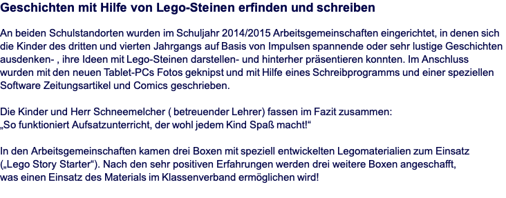 Geschichten mit Hilfe von Lego-Steinen erfinden und schreiben  An beiden Schulstandorten wurden im Schuljahr 2014/2015 Arbeitsgemeinschaften eingerichtet, in denen sich die Kinder des dritten und vierten Jahrgangs auf Basis von Impulsen spannende oder sehr lustige Geschichten ausdenken- , ihre Ideen mit Lego-Steinen darstellen- und hinterher präsentieren konnten. Im Anschluss wurden mit den neuen Tablet-PCs Fotos geknipst und mit Hilfe eines Schreibprogramms und einer speziellen Software Zeitungsartikel und Comics geschrieben.   Die Kinder und Herr Schneemelcher ( betreuender Lehrer) fassen im Fazit zusammen:  „So funktioniert Aufsatzunterricht, der wohl jedem Kind Spaß macht!“  In den Arbeitsgemeinschaften kamen drei Boxen mit speziell entwickelten Legomaterialien zum Einsatz  („Lego Story Starter“). Nach den sehr positiven Erfahrungen werden drei weitere Boxen angeschafft,  was einen Einsatz des Materials im Klassenverband ermöglichen wird!