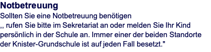 Notbetreuung Sollten Sie eine Notbetreuung benötigen  ,, rufen Sie bitte im Sekretariat an oder melden Sie Ihr Kind persönlich in der Schule an. Immer einer der beiden Standorte der Knister-Grundschule ist auf jeden Fall besetzt."